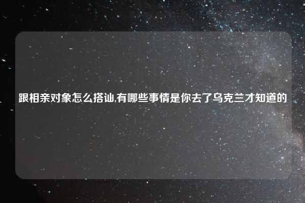 跟相亲对象怎么搭讪,有哪些事情是你去了乌克兰才知道的