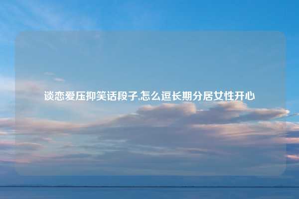 谈恋爱压抑笑话段子,怎么逗长期分居女性开心