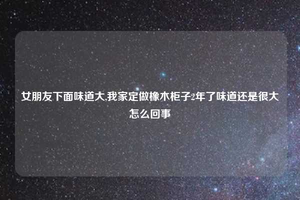 女朋友下面味道大,我家定做橡木柜子2年了味道还是很大怎么回事