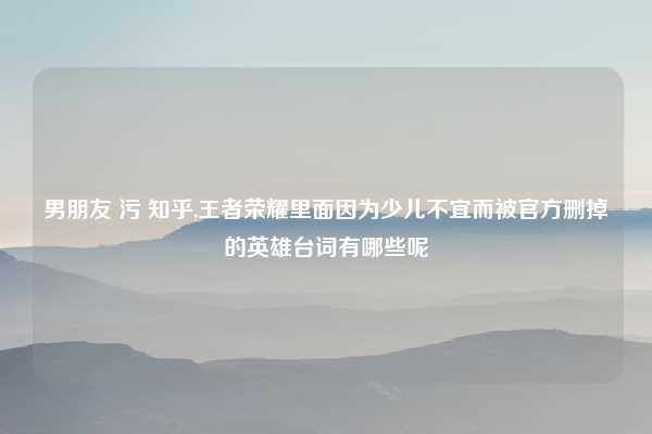 男朋友 污 知乎,王者荣耀里面因为少儿不宜而被官方删掉的英雄台词有哪些呢