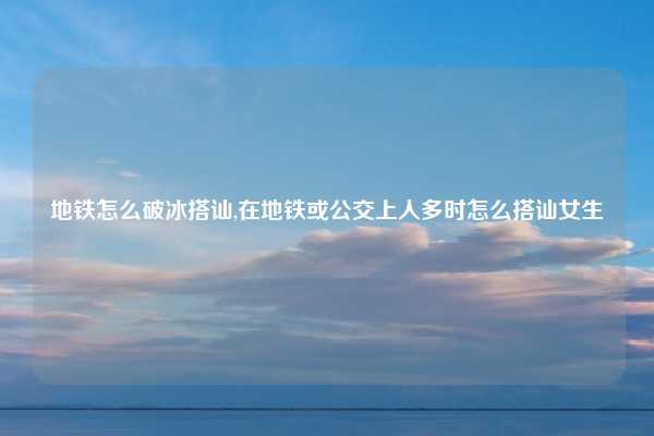 地铁怎么破冰搭讪,在地铁或公交上人多时怎么搭讪女生