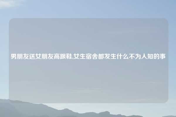 男朋友送女朋友高跟鞋,女生宿舍都发生什么不为人知的事
