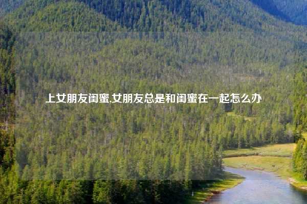 上女朋友闺蜜,女朋友总是和闺蜜在一起怎么办