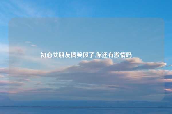 初恋女朋友搞笑段子,你还有激情吗