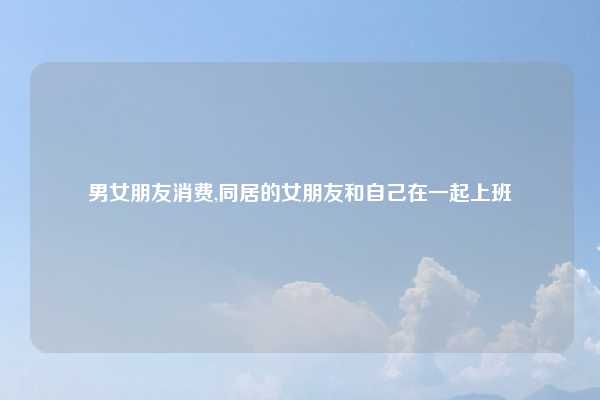 男女朋友消费,同居的女朋友和自己在一起上班