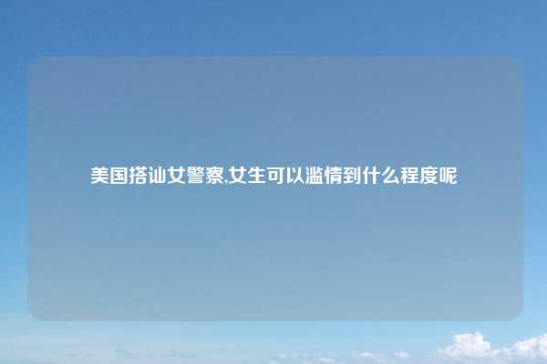 美国搭讪女警察,女生可以滥情到什么程度呢