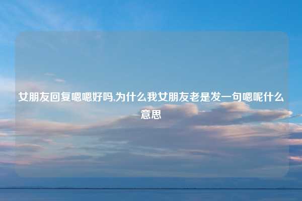 女朋友回复嗯嗯好吗,为什么我女朋友老是发一句嗯呢什么意思