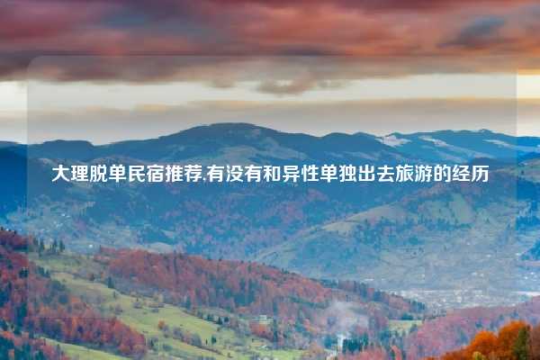 大理脱单民宿推荐,有没有和异性单独出去旅游的经历