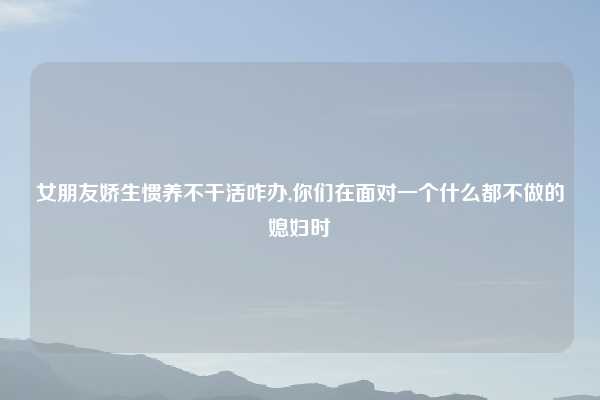 女朋友娇生惯养不干活咋办,你们在面对一个什么都不做的媳妇时
