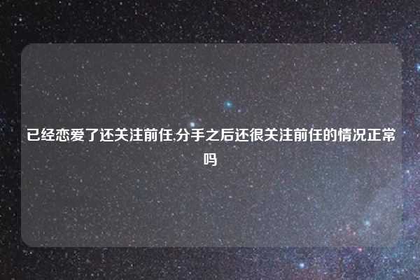 已经恋爱了还关注前任,分手之后还很关注前任的情况正常吗