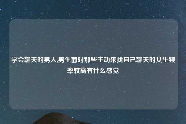 学会聊天的男人,男生面对那些主动来找自己聊天的女生频率较高有什么感觉