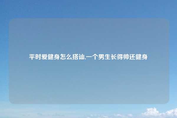 平时爱健身怎么搭讪,一个男生长得帅还健身