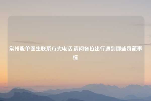 常州脱单医生联系方式电话,请问各位出行遇到哪些奇葩事情