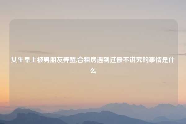 女生早上被男朋友弄醒,合租房遇到过最不讲究的事情是什么