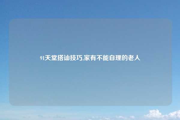 91天堂搭讪技巧,家有不能自理的老人