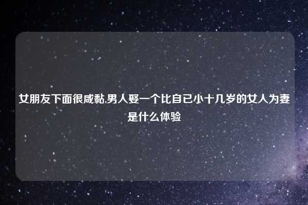 女朋友下面很咸黏,男人娶一个比自已小十几岁的女人为妻是什么体验