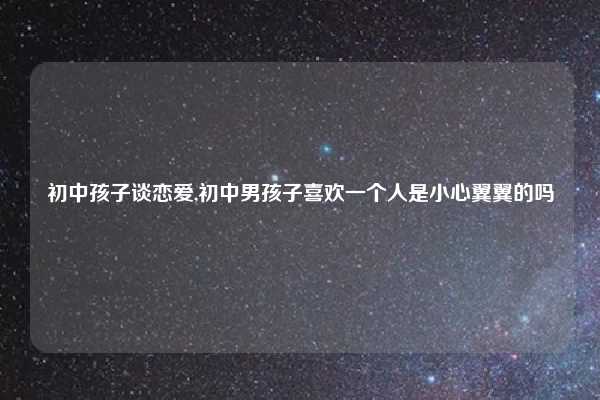 初中孩子谈恋爱,初中男孩子喜欢一个人是小心翼翼的吗