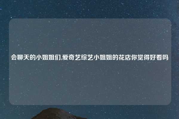 会聊天的小姐姐们,爱奇艺综艺小姐姐的花店你觉得好看吗