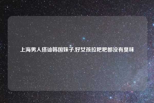 上海男人搭讪韩国妹子,好女孩拉粑粑都没有臭味