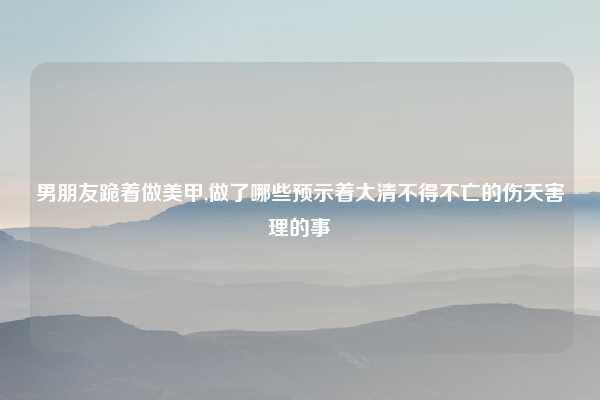 男朋友跪着做美甲,做了哪些预示着大清不得不亡的伤天害理的事