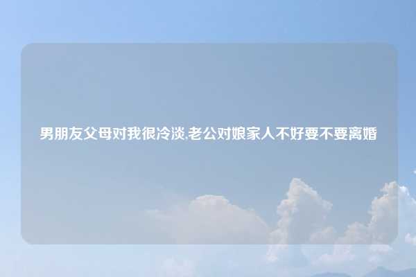 男朋友父母对我很冷淡,老公对娘家人不好要不要离婚