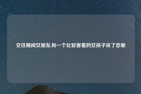 交往期间女朋友,和一个比较害羞的女孩子谈了恋爱