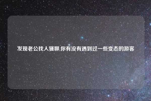 发现老公找人骚聊,你有没有遇到过一些变态的游客