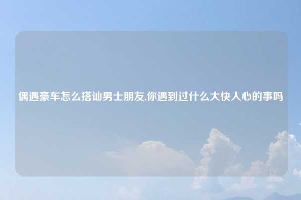 偶遇豪车怎么搭讪男士朋友,你遇到过什么大快人心的事吗