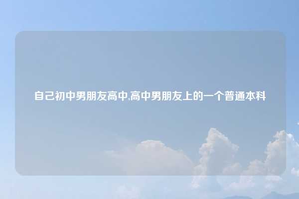 自己初中男朋友高中,高中男朋友上的一个普通本科