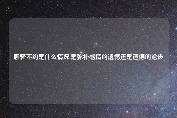 聊骚不约是什么情况,是弥补感情的遗憾还是道德的沦丧