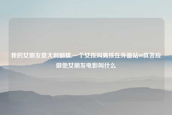 我的女朋友意大利剧情,一个女孩叫男孩在外面站99就答应做他女朋友电影叫什么