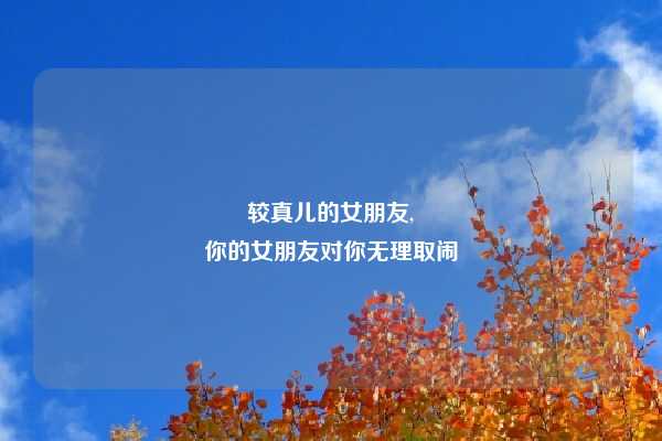较真儿的女朋友,
你的女朋友对你无理取闹