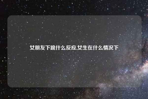 女朋友下跪什么反应,女生在什么情况下