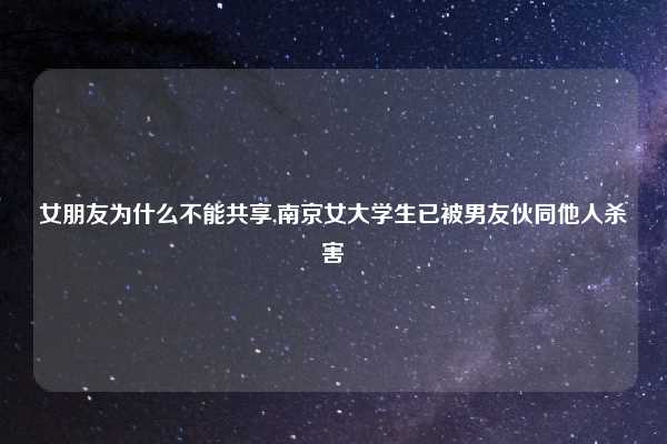 女朋友为什么不能共享,南京女大学生已被男友伙同他人杀害