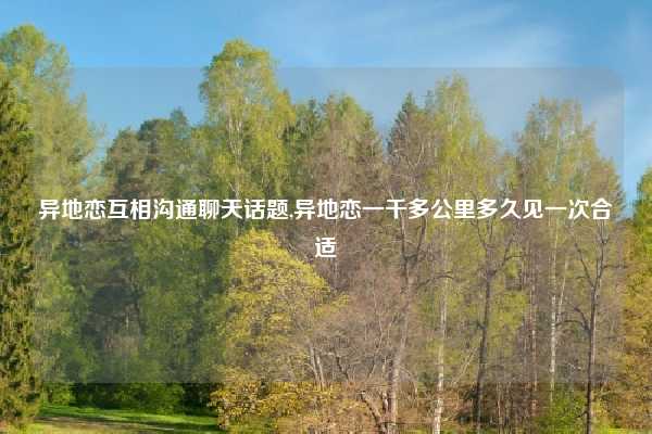 异地恋互相沟通聊天话题,异地恋一千多公里多久见一次合适