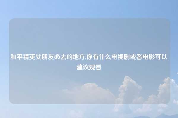 和平精英女朋友必去的地方,你有什么电视剧或者电影可以建议观看