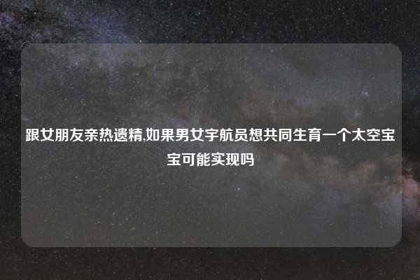 跟女朋友亲热遗精,如果男女宇航员想共同生育一个太空宝宝可能实现吗