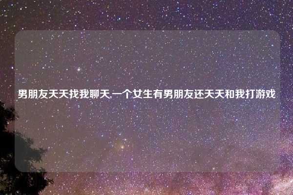 男朋友天天找我聊天,一个女生有男朋友还天天和我打游戏