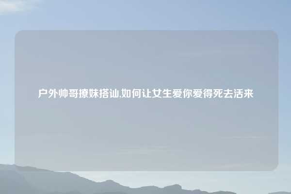 户外帅哥撩妹搭讪,如何让女生爱你爱得死去活来