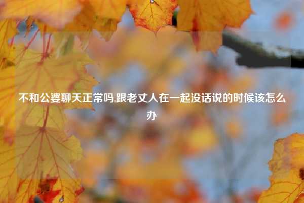 不和公婆聊天正常吗,跟老丈人在一起没话说的时候该怎么办