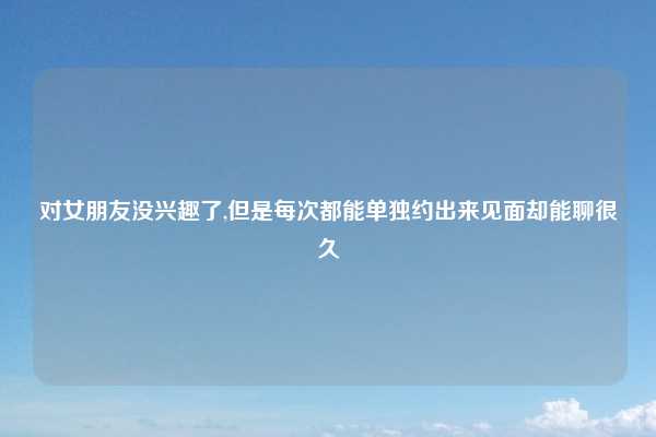 对女朋友没兴趣了,但是每次都能单独约出来见面却能聊很久