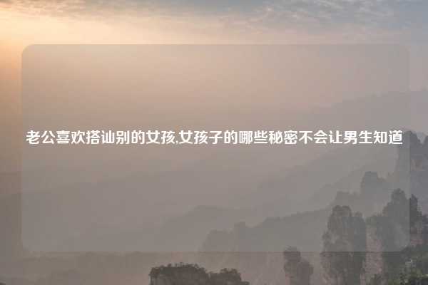 老公喜欢搭讪别的女孩,女孩子的哪些秘密不会让男生知道