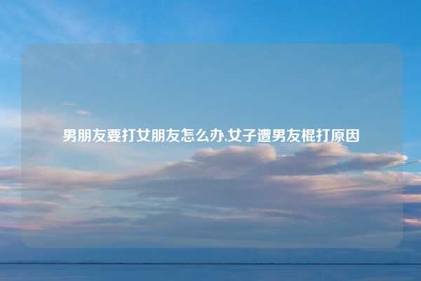 男朋友要打女朋友怎么办,女子遭男友棍打原因