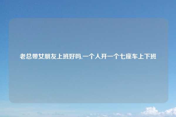 老总带女朋友上班好吗,一个人开一个七座车上下班