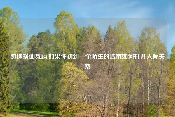 蹦迪搭讪舞蹈,如果你初到一个陌生的城市如何打开人际关系