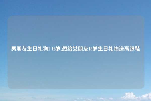 男朋友生日礼物1 18岁,想给女朋友18岁生日礼物送高跟鞋