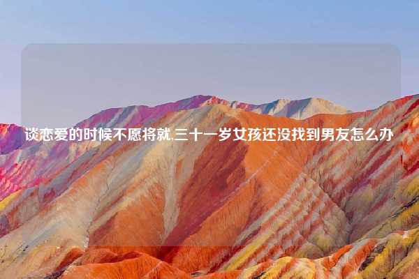 谈恋爱的时候不愿将就,三十一岁女孩还没找到男友怎么办