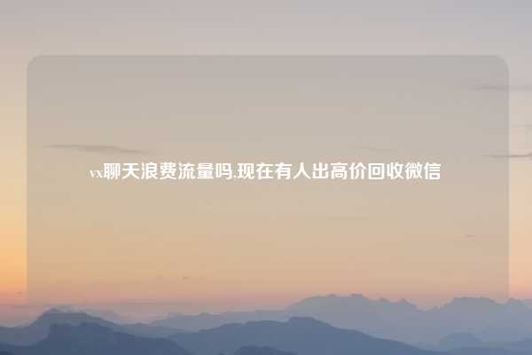 vx聊天浪费流量吗,现在有人出高价回收微信