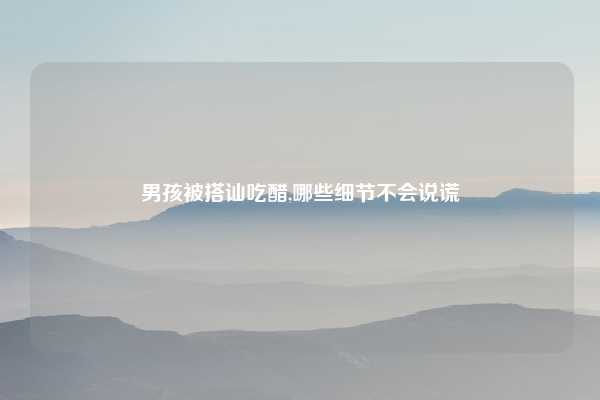 男孩被搭讪吃醋,哪些细节不会说谎