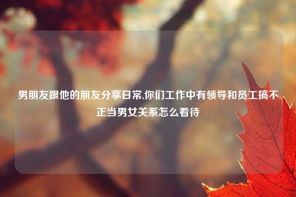 男朋友跟他的朋友分享日常,你们工作中有领导和员工搞不正当男女关系怎么看待